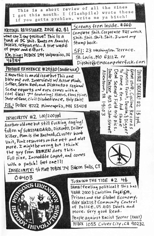 rt review of all the zines I (fleshpile) wrote these write me ya bitch!  This is a sho I got chis monthe 5%y ou gotta problen, X YRITIKAL RESISTANCE ZINE $2. $1 |-221€4mS fron loside. 4660 R e omis T taa | compiete Smit. Corporate FAT wieek et conToa ositvel Thicls & | svit. SvifShit. Shit. Fant mf Rk o BC . B on Amrcys | S50 01 Plitics,ceigion etc... K frve wasie i aper od € For | SF1: 23 vaskinglon Terrace.  |g-5 2i Val : [ BoX 28 Valparaiso. N [ i Mo 63112 or Dipshit @emocompuierfuck. cort  PROFAVE EXISTENCE 24§30 (publeisae) T Know this is anold issvebvt This one blew me out. Trierviews w/ Active Winds, Svffer, Seein Red,and Diskonto + Tegisnal Scene reports and even comes with o cool £lexi 7" featu HiATvS, fleos ¥  | Disobedience, Holy Shi  2 POBOY @722 Mimneagols, MN 55408  PUY 424 b 2wy  = 2 7 :  3  2 ) s &  \WsECORTY #2. \20[200984 Another oldone but sill fuckirg fagi Sullon wf SuRSTALDARD, Diskord0, Deiller Killer, Man is $he Bastard CLusTEr bord Unit, Punk resovrces onthe net and alot ore. T wightbe wrong but Ithink e quy from BRKEN does This: Full size, nccedible Layat, and cores with o pdaH Get onelll IVSECURITY: o Malt POBOK 7" INSELURTIN  P §1 2% 439030 g  “s91¢ i} pl2:d 5,295 poag Suoys  12345 WPL 45 £ oy g  ) Bagon Falls, CT  TurmING THE TIDE #2 H4$  DAmbTTeeling political 7 1hs has YEAR 2000 3 Christion Fagkigm, Prisons and the Elobal Economys GAY Na215? Community Control of Police, Vs AIDS Death and more. Vecy qood Read-  People anainst Racist Terror (FART)  FOBOX |0S5 Culver City ,CA 40232  